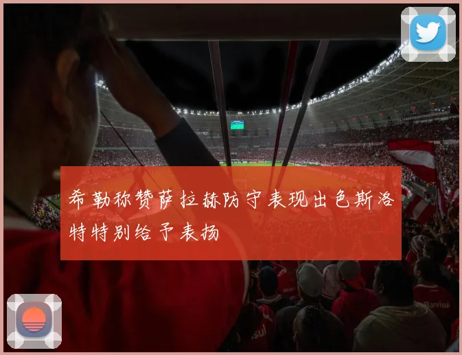 希勒称赞萨拉赫防守表现出色斯洛特特别给予表扬