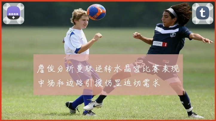 詹俊分析曼联逆转水晶宫比赛表现中场和边路引援仍显迫切需求