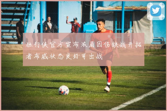 独行侠官方宣布浓眉因伤缺战开拓者布威状态良好可出战
