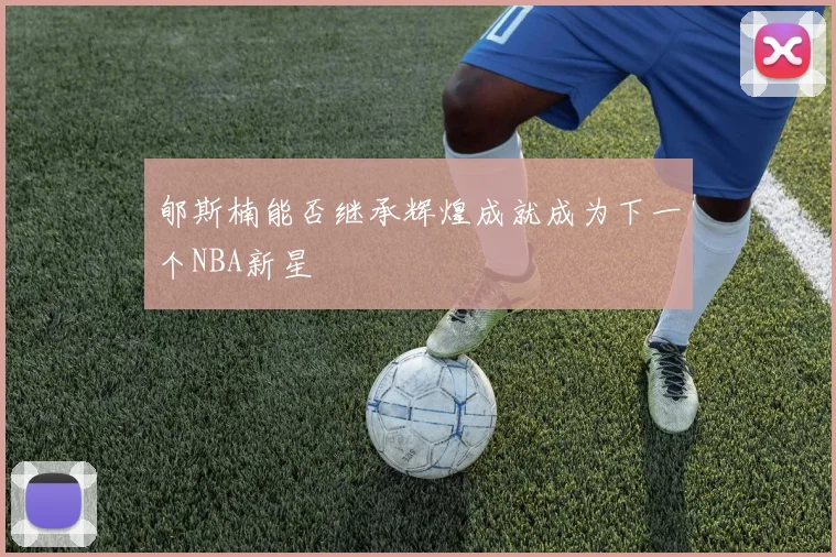 郇斯楠能否继承辉煌成就成为下一个NBA新星