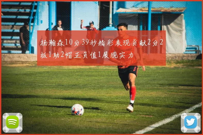 杨瀚森10分39秒精彩表现贡献2分2板1助2帽正负值1展现实力