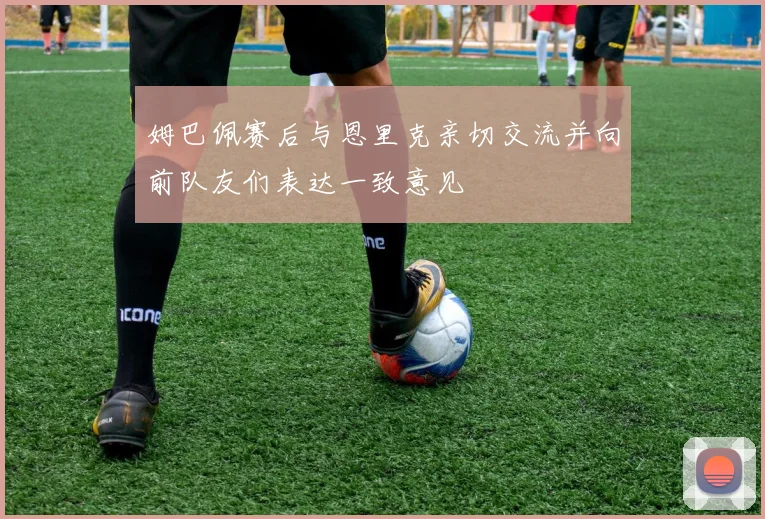 姆巴佩赛后与恩里克亲切交流并向前队友们表达一致意见