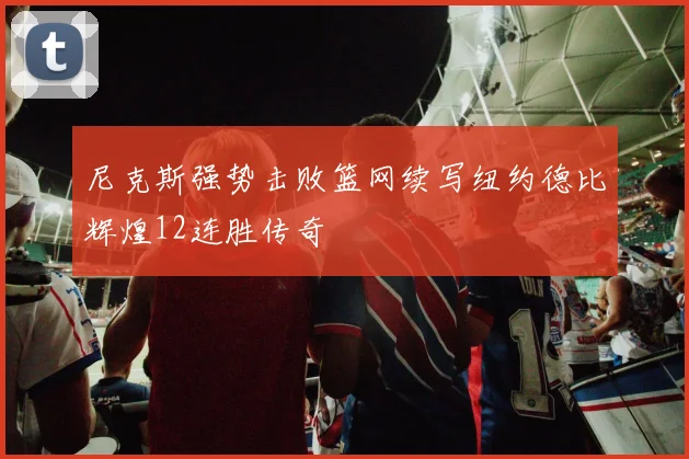 尼克斯强势击败篮网续写纽约德比辉煌12连胜传奇