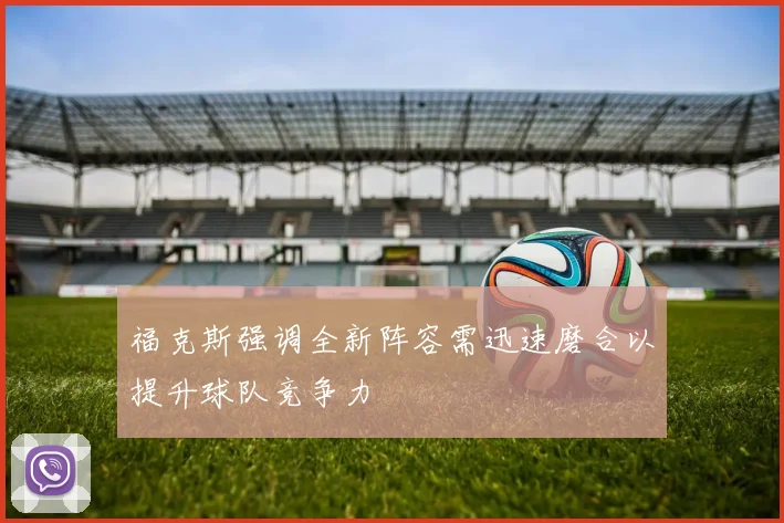 福克斯强调全新阵容需迅速磨合以提升球队竞争力