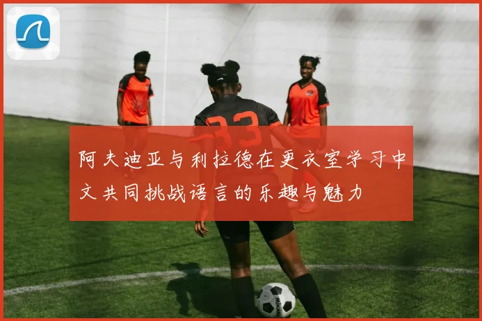 阿夫迪亚与利拉德在更衣室学习中文共同挑战语言的乐趣与魅力