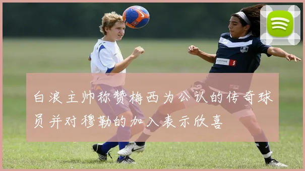 白浪主帅称赞梅西为公认的传奇球员并对穆勒的加入表示欣喜