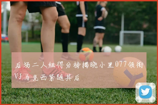 后场二人组得分榜揭晓小里077领衔VJ马克西紧随其后