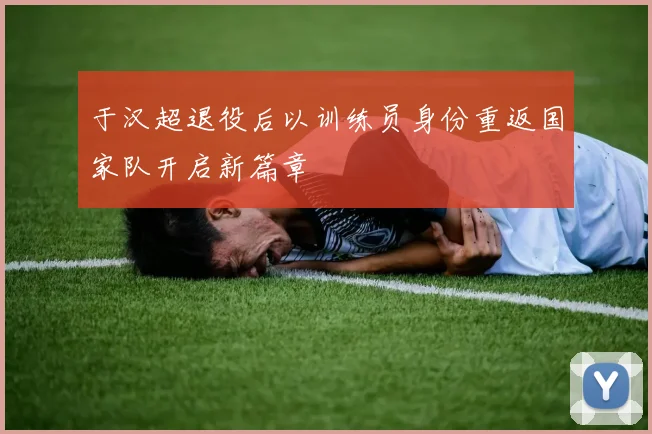 于汉超退役后以训练员身份重返国家队开启新篇章