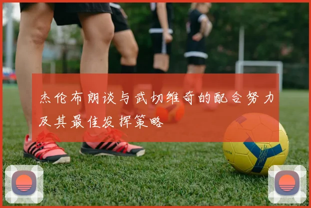 杰伦布朗谈与武切维奇的配合努力及其最佳发挥策略