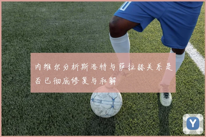 内维尔分析斯洛特与萨拉赫关系是否已彻底修复与和解