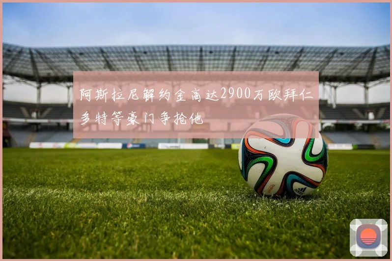 阿斯拉尼解约金高达2900万欧拜仁多特等豪门争抢他