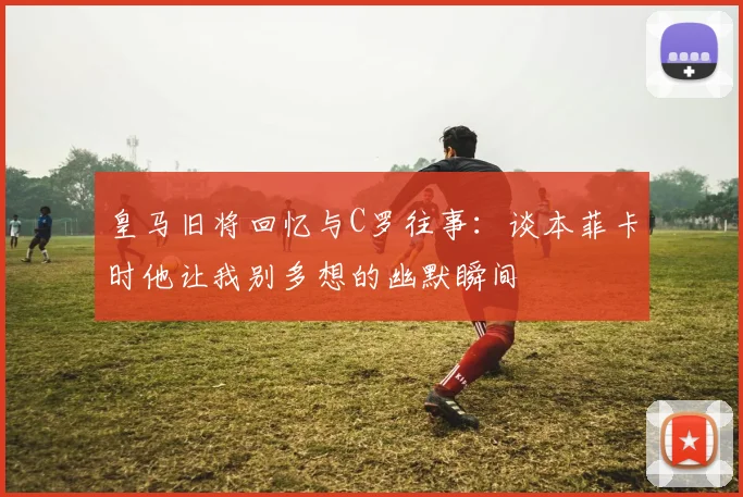 皇马旧将回忆与C罗往事：谈本菲卡时他让我别多想的幽默瞬间