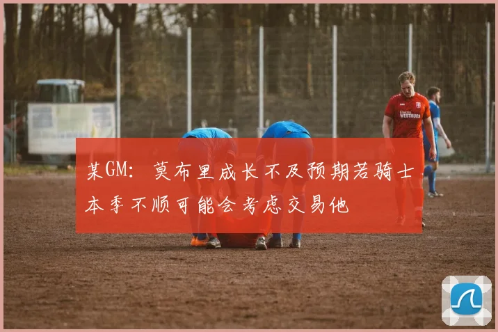 某GM：莫布里成长不及预期若骑士本季不顺可能会考虑交易他