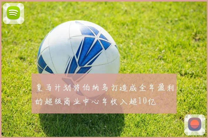 皇马计划将伯纳乌打造成全年盈利的超级商业中心年收入超10亿