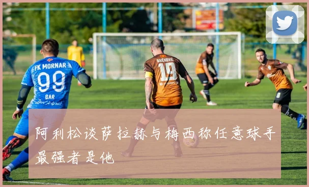 阿利松谈萨拉赫与梅西称任意球手最强者是他