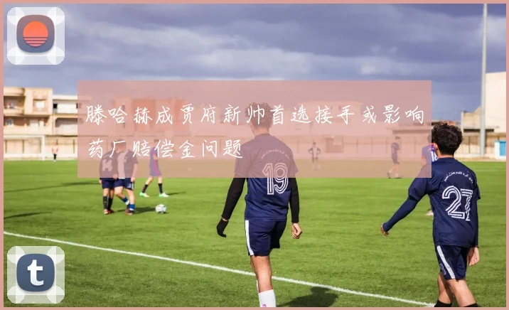 滕哈赫成贾府新帅首选接手或影响药厂赔偿金问题