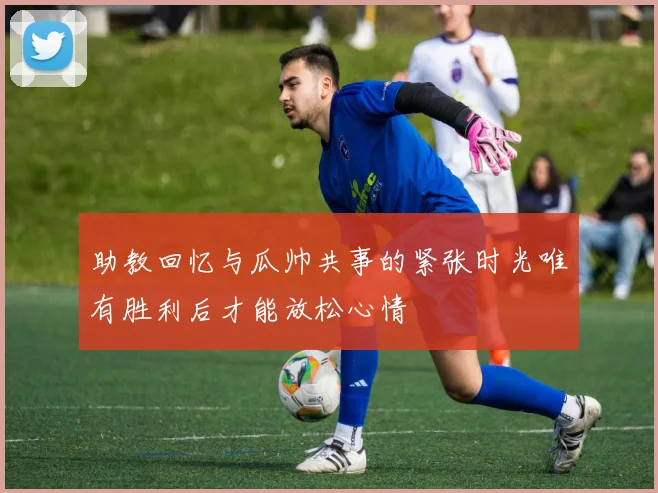 助教回忆与瓜帅共事的紧张时光唯有胜利后才能放松心情