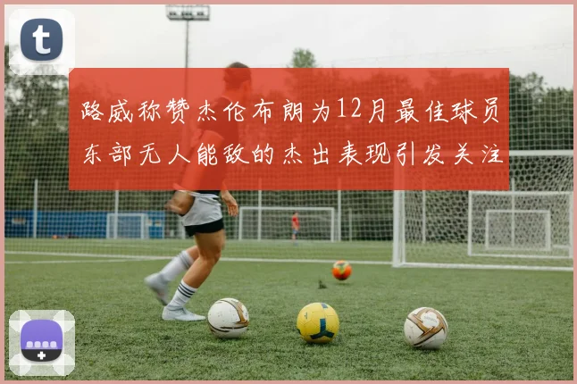 路威称赞杰伦布朗为12月最佳球员东部无人能敌的杰出表现引发关注