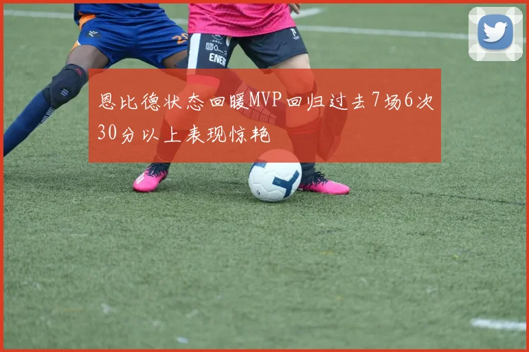 恩比德状态回暖MVP回归过去7场6次30分以上表现惊艳