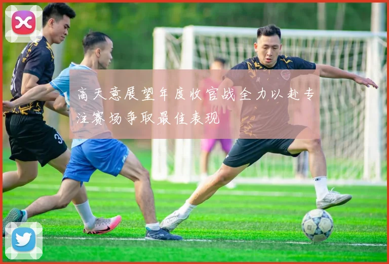 高天意展望年度收官战全力以赴专注赛场争取最佳表现