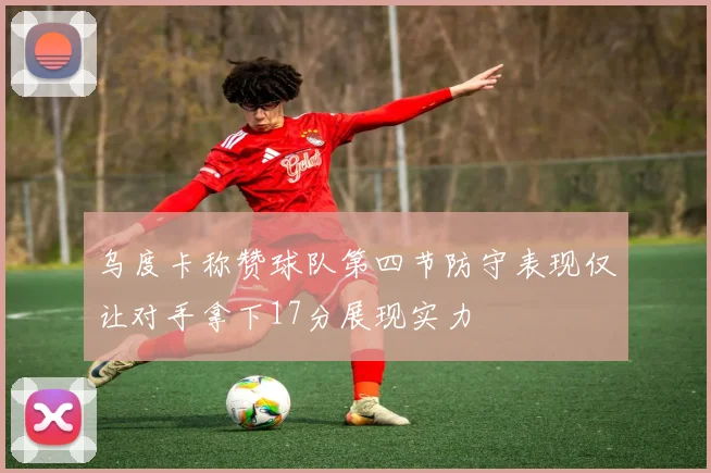 乌度卡称赞球队第四节防守表现仅让对手拿下17分展现实力