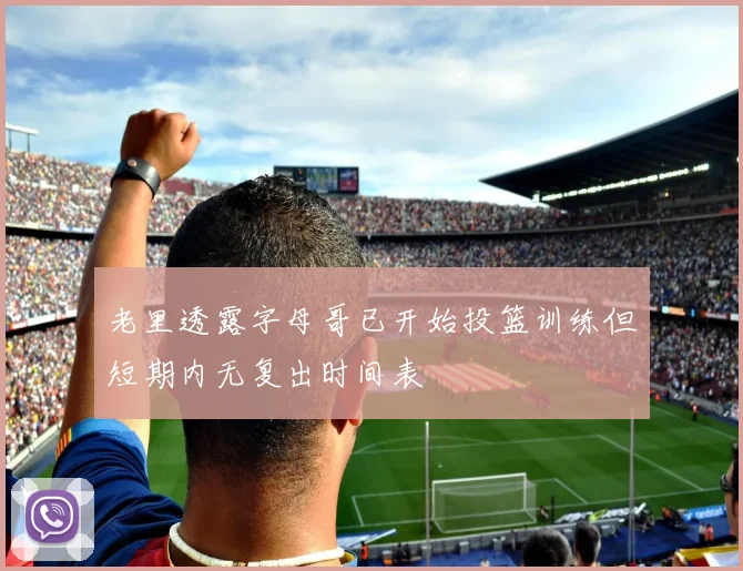 老里透露字母哥已开始投篮训练但短期内无复出时间表