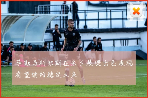 萨勒马科尔斯在米兰展现出色表现有望续约稳定未来