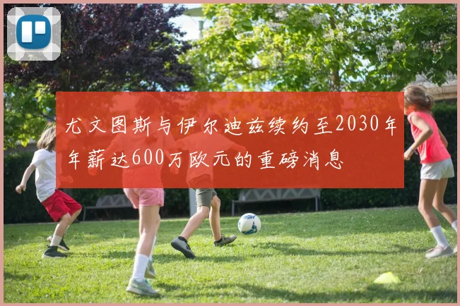 尤文图斯与伊尔迪兹续约至2030年年薪达600万欧元的重磅消息