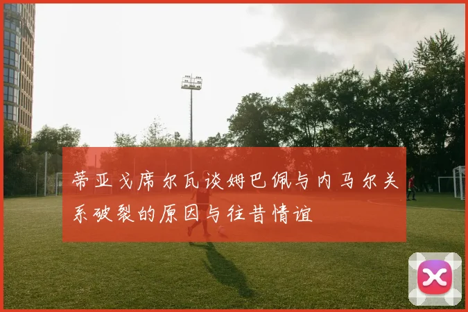 蒂亚戈席尔瓦谈姆巴佩与内马尔关系破裂的原因与往昔情谊