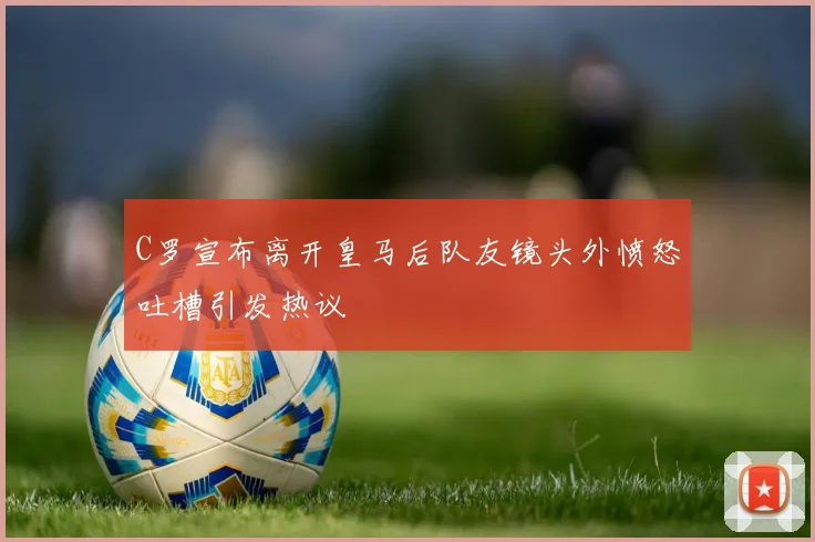 C罗宣布离开皇马后队友镜头外愤怒吐槽引发热议