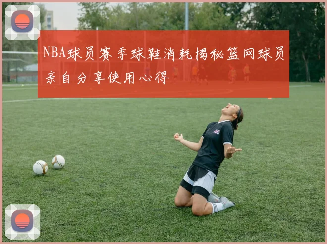 NBA球员赛季球鞋消耗揭秘篮网球员亲自分享使用心得