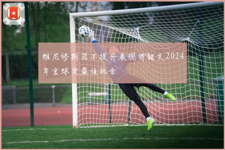维尼修斯若不提升表现将错失2024年金球奖最佳机会