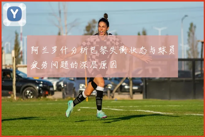 阿兰罗什分析巴黎失衡状态与球员疲劳问题的深层原因