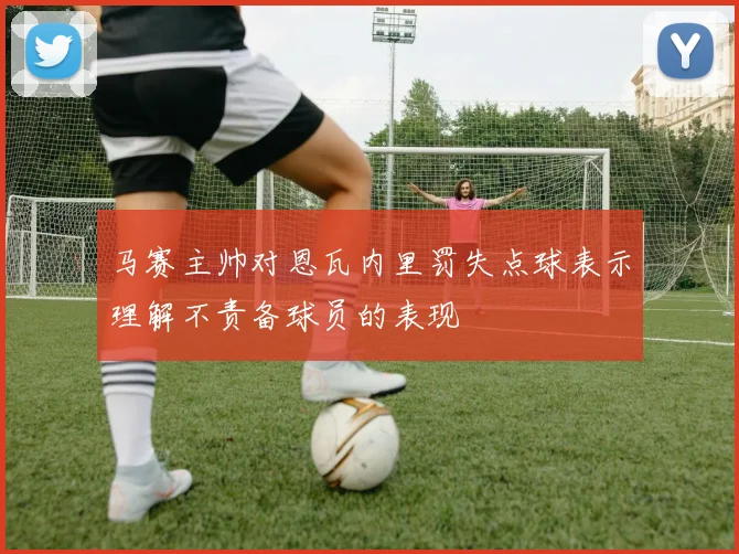 马赛主帅对恩瓦内里罚失点球表示理解不责备球员的表现