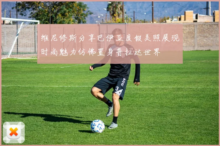 维尼修斯分享巴伊亚度假美照展现时尚魅力仿佛置身普拉达世界