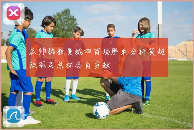 瓜帅执教曼城四百场胜利分析英超欧冠足总杯各自贡献